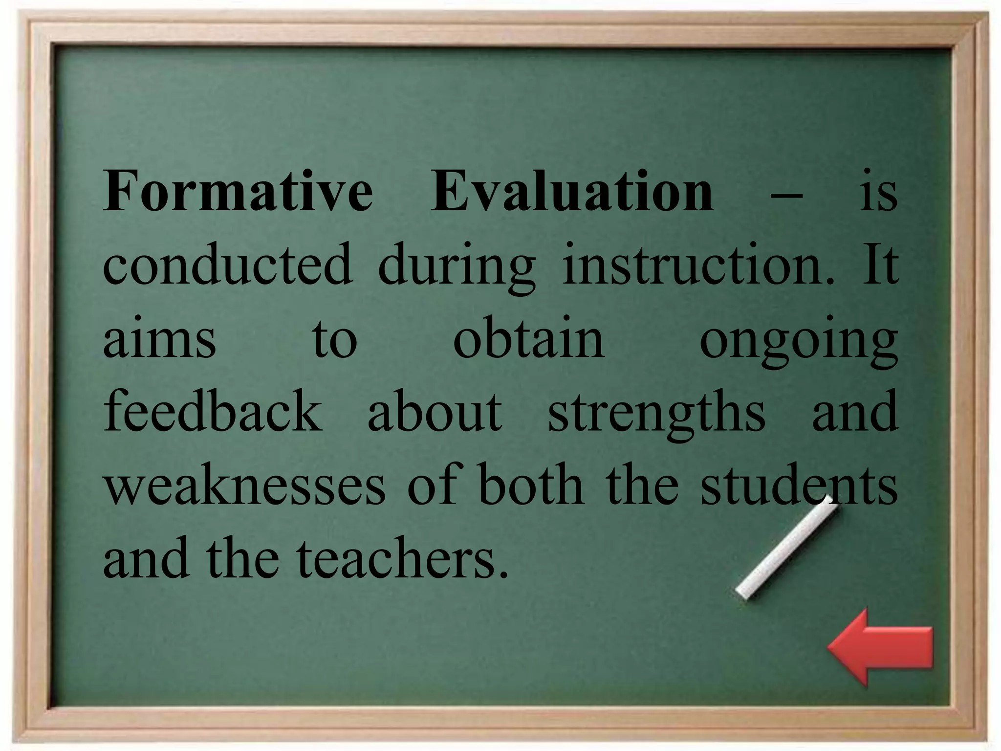 Formative Evaluation – is
conducted during instruction. It
aims to obtain ongoing
feedback about strengths and
weaknesses of both the students
and the teachers.