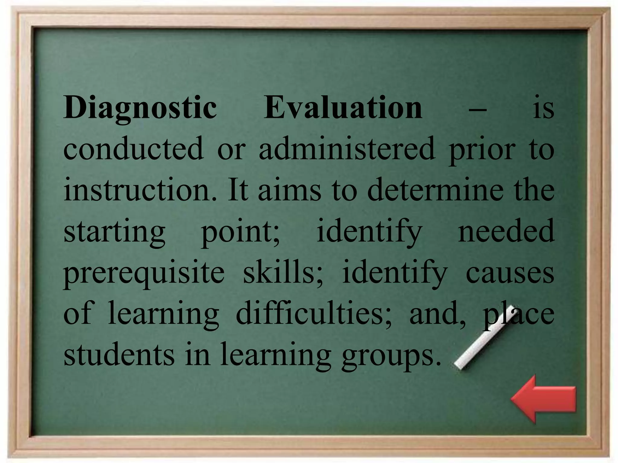 Diagnostic Evaluation – is
conducted or administered prior to
instruction. It aims to determine the
starting point; identify needed
prerequisite skills; identify causes
of learning difficulties; and, place
students in learning groups.