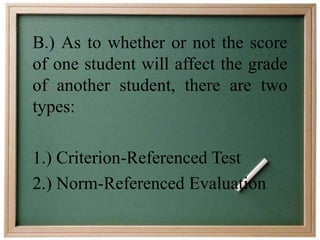 B.) As to whether or not the score 
of one student will affect the grade 
of another student, there are two 
types: 
1.) Criterion-Referenced Test 
2.) Norm-Referenced Evaluation 
 