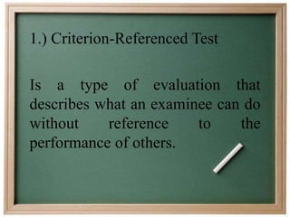 1.) Criterion-Referenced Test 
Is a type of evaluation that 
describes what an examinee can do 
without reference to the 
performance of others. 
 