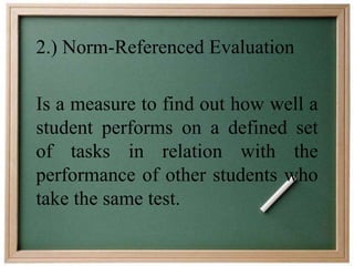 2.) Norm-Referenced Evaluation 
Is a measure to find out how well a 
student performs on a defined set 
of tasks in relation with the 
performance of other students who 
take the same test. 
 