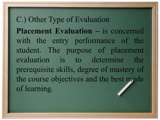 C.) Other Type of Evaluation 
Placement Evaluation – is concerned 
with the entry performance of the 
student. The purpose of placement 
evaluation is to determine the 
prerequisite skills, degree of mastery of 
the course objectives and the best mode 
of learning. 
