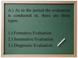 A.) As to the period the evaluation 
is conducted in, there are three 
types: 
1.) Formative Evaluation 
2.) Summative Evaluation 
3.) Diagnostic Evaluation 
 