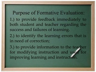 Purpose of Formative Evaluation: 
1.) to provide feedback immediately to 
both student and teacher regarding the 
success and failures of learning. 
2.) to identify the learning errors that is 
in need of correction; 
3.) to provide information to the teacher 
for modifying instruction and used for 
improving learning and instruction. 
 