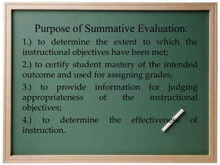 Purpose of Summative Evaluation: 
1.) to determine the extent to which the 
instructional objectives have been met; 
2.) to certify student mastery of the intended 
outcome and used for assigning grades; 
3.) to provide information for judging 
appropriateness of the instructional 
objectives; 
4.) to determine the effectiveness of 
instruction. 
 