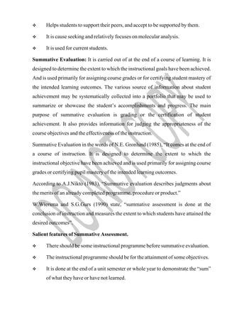  Helps students to support their peers, and accept to be supported by them.
 It is cause seeking and relatively focuses on molecular analysis.
 It is used for current students.
Summative Evaluation: It is carried out of at the end of a course of learning. It is
designed to determine the extent to which the instructional goals have been achieved.
And is used primarily for assigning course grades or for certifying student mastery of
the intended learning outcomes. The various source of information about student
achievement may be systematically collected into a portfolio that may be used to
summarize or showcase the student’s accomplishments and progress. The main
purpose of summative evaluation is grading or the certification of student
achievement. It also provides information for judging the appropriateness of the
course objectives and the effectiveness of the instruction.
Summative Evaluation in the words of N.E. Gronlund (1985), “It comes at the end of
a course of instruction. It is designed to determine the extent to which the
instructional objective have been achieved and is used primarily for assigning course
grades or certifying pupil mastery of the intended learning outcomes.
According to A.J.Nikto (1983), “Summative evaluation describes judgments about
the merits of an already completed programme, procedure or product.”
W.Wiersma and S.G.Gurs (1990) state, “summative assessment is done at the
conclusion of instruction and measures the extent to which students have attained the
desired outcomes”.
Salient features of Summative Assessment.
 There should be some instructional programme before summative evaluation.
 The instructional programme should be for the attainment of some objectives.
 It is done at the end of a unit semester or whole year to demonstrate the “sum”
of what they have or have not learned.
 