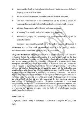  It provides feedback to the teacher and the learners for the success or failure of
the programme or of the student.
 It is the terminal assessment, so no feedback and remedial measures.
 The main consideration is the determination of the extent to which the
examinees has mastered the knowledge and skills associated with a course.
 It is used for promotion, classification and career guidance.
 It ‘sums up’ how much a student has learned from the course.
 It is useful in judging the course objectives, curriculum restructuring and for
research purpose.
Summative assessment is carried out at the end of a course of learning. It
measures or ‘sum up’ how much a student has learned from the course. It involves
the determination of the worth, value or quality of an outcome.
Diagnostic Evaluation :Diagnostic evaluation is conducted along with formative
evaluation during the instructional process. It is carried out based on the data
obtained from formative evaluation. Diagnostic evaluation is specially conducted to
identify and remove the learning difficulties of learner if it is observed and found
during the formative evaluation. For example, if a learner could not understand
certain concepts in a particular subject and continuously performing poorly in that
subject, we conduct diagnostic test to know the causes of the difficulties and
accordingly provide them remedial treatment to overcome the difficulties. The key
word in diagnostic evaluation is identifying of ‘learning difficulties’. The aim of
diagnostic evaluation is to determine the cause of persistent learning problems and to
formulate a plan for remedial action. It is concerned with the persistent or recurring
learning difficulties that are the left unresolved by the slandered corrective
prescriptions of formative evaluation. Diagnostic evaluation is much more
comprehensive and detailed. It involves the use of specially prepared diagnostic tests
as well as observational techniques and individualized education plan for the student
to overcome the learning problems with the help of psychological, medical
specialists and educationists.
REFERENCES:
1. Agrawal, Mamta (1988). A Handbook of Evaluation in English, NCERT, New
Delhi.
 