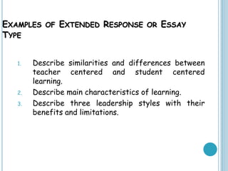 EXAMPLES OF EXTENDED RESPONSE OR ESSAY
TYPE
1. Describe similarities and differences between
teacher centered and student centered
learning.
2. Describe main characteristics of learning.
3. Describe three leadership styles with their
benefits and limitations.
 