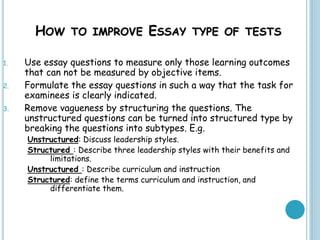 HOW TO IMPROVE ESSAY TYPE OF TESTS
1. Use essay questions to measure only those learning outcomes
that can not be measured by objective items.
2. Formulate the essay questions in such a way that the task for
examinees is clearly indicated.
3. Remove vagueness by structuring the questions. The
unstructured questions can be turned into structured type by
breaking the questions into subtypes. E.g.
Unstructured: Discuss leadership styles.
Structured : Describe three leadership styles with their benefits and
limitations.
Unstructured : Describe curriculum and instruction
Structured: define the terms curriculum and instruction, and
differentiate them.
 