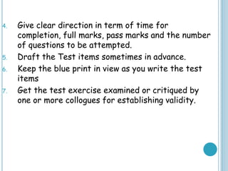 4. Give clear direction in term of time for
completion, full marks, pass marks and the number
of questions to be attempted.
5. Draft the Test items sometimes in advance.
6. Keep the blue print in view as you write the test
items
7. Get the test exercise examined or critiqued by
one or more collogues for establishing validity.
 