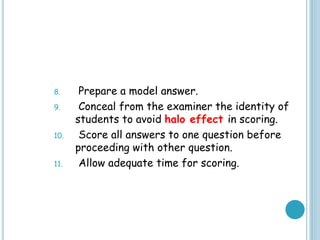 8. Prepare a model answer.
9. Conceal from the examiner the identity of
students to avoid halo effect in scoring.
10. Score all answers to one question before
proceeding with other question.
11. Allow adequate time for scoring.
 