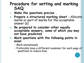 Procedure for setting and marking
SAQ
1. Make the questions precise .
2. Prepare a structured marking sheet : Allocate
marks or part of marks for the acceptable
answer (s)
3. Be prepared to consider other equally
acceptable answers, some of which you may
not have predicted
4. Mark questions with the following points in
mind:
• Mark anonymously
• Preferably have a different examiner for each page of
questions to reduce bias.
 