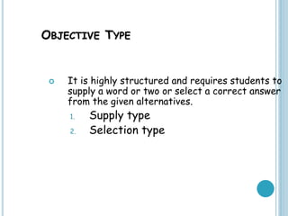 OBJECTIVE TYPE
 It is highly structured and requires students to
supply a word or two or select a correct answer
from the given alternatives.
1. Supply type
2. Selection type
 