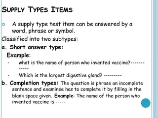 SUPPLY TYPES ITEMS
 A supply type test item can be answered by a
word, phrase or symbol.
Classified into two subtypes:
a. Short answer type:
Example:
• what is the name of person who invented vaccine?-------
-----
• Which is the largest digestive gland? ---------
b. Completion types: The question is phrase an incomplete
sentence and examinee has to complete it by filling in the
blank space given. Example: The name of the person who
invented vaccine is -----
 