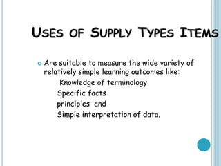 USES OF SUPPLY TYPES ITEMS
 Are suitable to measure the wide variety of
relatively simple learning outcomes like:
Knowledge of terminology
Specific facts
principles and
Simple interpretation of data.
 