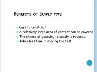 BENEFITS OF SUPPLY TYPE
 Easy to construct
 A relatively large area of content can be covered.
 The chance of guessing to supply is reduced.
 Takes less time in scoring the test.
 