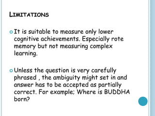 LIMITATIONS
 It is suitable to measure only lower
cognitive achievements. Especially rote
memory but not measuring complex
learning.
 Unless the question is very carefully
phrased , the ambiguity might set in and
answer has to be accepted as partially
correct. For example; Where is BUDDHA
born?
 