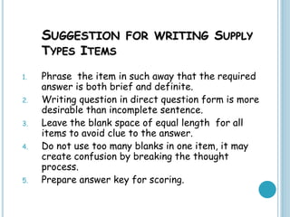 SUGGESTION FOR WRITING SUPPLY
TYPES ITEMS
1. Phrase the item in such away that the required
answer is both brief and definite.
2. Writing question in direct question form is more
desirable than incomplete sentence.
3. Leave the blank space of equal length for all
items to avoid clue to the answer.
4. Do not use too many blanks in one item, it may
create confusion by breaking the thought
process.
5. Prepare answer key for scoring.
 