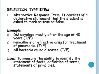 SELECTION TYPE ITEM
1. Alternative Response Item: It consists of a
declarative statement that the student is
asked to mark as true or false.
Example:
a) DM develops mostly after the age of 40
years (T/F)
b) Penicillin is an effective drug for treatment
of pneumonia. (T/F)
c) All bacteria cause diseases. (T/F)
Uses: To measure the ability to identify the
statement of facts, definition of terms,
statements of principles.
 