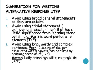 SUGGESTION FOR WRITING
ALTERNATIVE RESPONSE ITEM
1. Avoid using broad general statements
as they are catchy.
2. Avoid using trivial statement (
unimportant, small, minor) that have
little significance from learning stand
point . E.g. Gastric word pertains to
stomach (T/F)
3. Avoid using long, wordy and complex
sentence. Poor: Bleeding of the gum,
associated with gingivitis, can be cured by
brushing teeth daily (T/F)
Better: Daily brushings will cure gingivitis
(T/F)
 