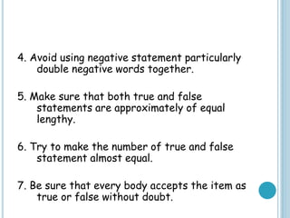 4. Avoid using negative statement particularly
double negative words together.
5. Make sure that both true and false
statements are approximately of equal
lengthy.
6. Try to make the number of true and false
statement almost equal.
7. Be sure that every body accepts the item as
true or false without doubt.
 