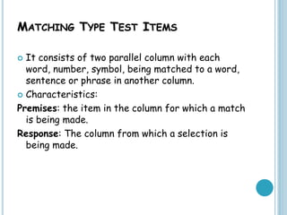 MATCHING TYPE TEST ITEMS
 It consists of two parallel column with each
word, number, symbol, being matched to a word,
sentence or phrase in another column.
 Characteristics:
Premises: the item in the column for which a match
is being made.
Response: The column from which a selection is
being made.
 