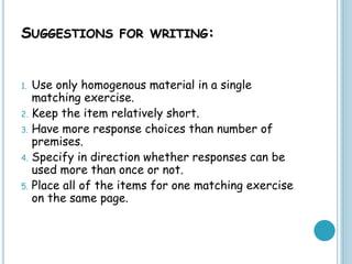 SUGGESTIONS FOR WRITING:
1. Use only homogenous material in a single
matching exercise.
2. Keep the item relatively short.
3. Have more response choices than number of
premises.
4. Specify in direction whether responses can be
used more than once or not.
5. Place all of the items for one matching exercise
on the same page.
 