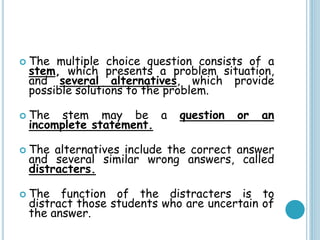  The multiple choice question consists of a
stem, which presents a problem situation,
and several alternatives, which provide
possible solutions to the problem.
 The stem may be a question or an
incomplete statement.
 The alternatives include the correct answer
and several similar wrong answers, called
distracters.
 The function of the distracters is to
distract those students who are uncertain of
the answer.
 