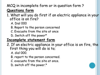 MCQ in incomplete form or in question form ?
Questions form
1. What will you do first if an electric appliance in your
office is on fire?
A. Dial 000
B. Report to the person concerned
C. Evacuate from the site at once
D. Switch off the power*
Incomplete statement form
2. If an electric appliance in your office is on fire, the
first thing you will do is to;
A. dial 000.
B. report to the person concerned.
C. evacuate from the site at once.
D. switch off the power.*
 
