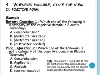 4 . WHENEVER POSSIBLE, STATE THE STEM
IN POSITIVE FORM
Example
Better: Question 1 : Which one of the following is
a category of the cognitive domain in Bloom’s
Taxonomy?
A. Comprehension*
B. (distracter needed)
C. (distracter needed)
D. (distracter needed)
Poor : Question 2 : Which one of the following is
not a category of the cognitive domain in Bloom’s
Taxonomy?
A. Comprehension
B. Application
C. Analysis
D. (answer needed)
Note Question 2 ; Being able to pick
the right answer that does not apply
provides no guaranty that the student
possesses the desired knowledge.
 