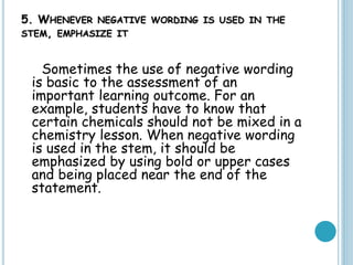 5. WHENEVER NEGATIVE WORDING IS USED IN THE
STEM, EMPHASIZE IT
Sometimes the use of negative wording
is basic to the assessment of an
important learning outcome. For an
example, students have to know that
certain chemicals should not be mixed in a
chemistry lesson. When negative wording
is used in the stem, it should be
emphasized by using bold or upper cases
and being placed near the end of the
statement.
 