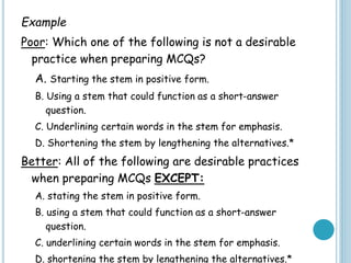 Example
Poor: Which one of the following is not a desirable
practice when preparing MCQs?
A. Starting the stem in positive form.
B. Using a stem that could function as a short-answer
question.
C. Underlining certain words in the stem for emphasis.
D. Shortening the stem by lengthening the alternatives.*
Better: All of the following are desirable practices
when preparing MCQs EXCEPT:
A. stating the stem in positive form.
B. using a stem that could function as a short-answer
question.
C. underlining certain words in the stem for emphasis.
D. shortening the stem by lengthening the alternatives.*
 