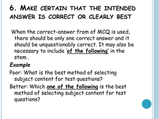 6. MAKE CERTAIN THAT THE INTENDED
ANSWER IS CORRECT OR CLEARLY BEST
When the correct-answer from of MCQ is used,
there should be only one correct answer and it
should be unquestionably correct. It may also be
necessary to include ‘of the following’ in the
stem .
Example
Poor: What is the best method of selecting
subject content for test questions?
Better: Which one of the following is the best
method of selecting subject content for test
questions?
 