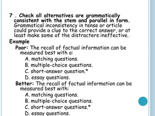 7 . Check all alternatives are grammatically
consistent with the stem and parallel in form.
Grammatical inconsistency in tense or article
could provide a clue to the correct answer, or at
least make some of the distracters ineffective.
Example
Poor: The recall of factual information can be
measured best with a:
A. matching questions.
B. multiple-choice questions.
C. short-answer question.*
D. essay questions.
Better: The recall of factual information can be
measured best with:
A. matching questions.
B. multiple-choice questions.
C. short-answer questions.*
D. essay questions.
 