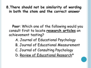 8.There should not be similarity of wording
in both the stem and the correct answer
Poor: Which one of the following would you
consult first to locate research articles on
achievement testing?
A. Journal of Educational Psychology
B. Journal of Educational Measurement
C. Journal of Consulting Psychology
D. Review of Educational Research*
 