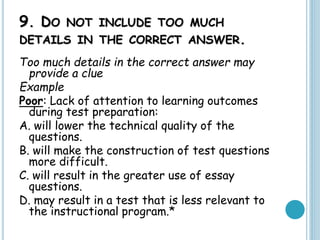 9. DO NOT INCLUDE TOO MUCH
DETAILS IN THE CORRECT ANSWER.
Too much details in the correct answer may
provide a clue
Example
Poor: Lack of attention to learning outcomes
during test preparation:
A. will lower the technical quality of the
questions.
B. will make the construction of test questions
more difficult.
C. will result in the greater use of essay
questions.
D. may result in a test that is less relevant to
the instructional program.*
 