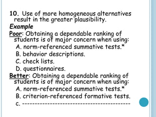 10. Use of more homogeneous alternatives
result in the greater plausibility.
Example
Poor: Obtaining a dependable ranking of
students is of major concern when using:
A. norm-referenced summative tests.*
B. behavior descriptions.
C. check lists.
D. questionnaires.
Better: Obtaining a dependable ranking of
students is of major concern when using:
A. norm-referenced summative tests.*
B. criterion-referenced formative tests.
c. -------------------------------------------
 