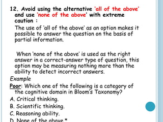 12. Avoid using the alternative ‘all of the above’
and use ‘none of the above’ with extreme
caution :
The use of ‘all of the above’ as an option makes it
possible to answer the question on the basis of
partial information.
When ‘none of the above’ is used as the right
answer in a correct-answer type of question, this
option may be measuring nothing more than the
ability to detect incorrect answers.
Example
Poor: Which one of the following is a category of
the cognitive domain in Bloom’s Taxonomy?
A. Critical thinking.
B. Scientific thinking.
C. Reasoning ability.
 