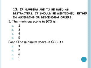 13. IF NUMBERS ARE TO BE USED AS
DISTRACTERS, IT SHOULD BE MENTIONED EITHER
IN ASCENDING OR DESCENDING ORDERS.
1. The minimum score in GCS is :
a. 2
b. 3
c. 4
d. 5
Poor :The minimum score in GCS is :
a. 3
b. 2
c. 6
d. 1
 