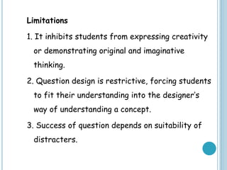 Limitations
1. It inhibits students from expressing creativity
or demonstrating original and imaginative
thinking.
2. Question design is restrictive, forcing students
to fit their understanding into the designer’s
way of understanding a concept.
3. Success of question depends on suitability of
distracters.
 