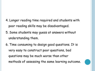 4. Longer reading time required and students with
poor reading skills may be disadvantaged.
5. Some students may guess at answers without
understanding them.
6. Time consuming to design good questions. It is
very easy to construct poor questions, bad
questions may be much worse than other
methods of assessing the same learning outcome.
 