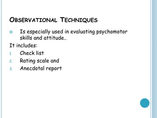 OBSERVATIONAL TECHNIQUES
 Is especially used in evaluating psychomotor
skills and attitude..
It includes:
1. Check list
2. Rating scale and
3. Anecdotal report
 