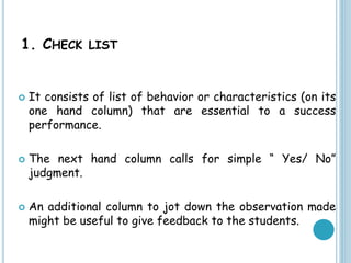 1. CHECK LIST
 It consists of list of behavior or characteristics (on its
one hand column) that are essential to a success
performance.
 The next hand column calls for simple “ Yes/ No”
judgment.
 An additional column to jot down the observation made
might be useful to give feedback to the students.
 