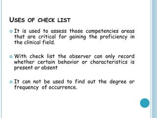USES OF CHECK LIST
 It is used to assess those competencies areas
that are critical for gaining the proficiency in
the clinical field.
 With check list the observer can only record
whether certain behavior or characteristics is
present or absent
 It can not be used to find out the degree or
frequency of occurrence.
 