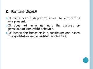 2. RATING SCALE
 It measures the degree to which characteristics
are present.
 It does not mere just note the absence or
presence of desirable behavior.
 It locate the behavior in a continuum and notes
the qualitative and quantitative abilities.
 
