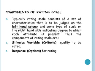 COMPONENTS OF RATING SCALE
 Typically rating scale consists of a set of
characteristics that is to be judged on the
left hand column and some type of scale on
the right hand side indicating degree to which
each attribute is present. Thus the
components of rating scale are :
1. Stimulus Variable (Criteria): quality to be
rated.
2. Response (Options) for rating
 
