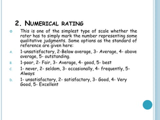 2. NUMERICAL RATING
 This is one of the simplest type of scale whether the
rater has to simply mark the number representing some
qualitative judgments. Some options as the standard of
reference are given here:
A. 1-unsatisfactory, 2-Below average, 3- Average, 4- above
average, 5- outstanding.
B. 1-poor, 2- Fair, 3- Average, 4- good, 5- best
C. 1- never, 2- seldom, 3- occasionally, 4- frequently, 5-
Always
D. 1- unsatisfactory, 2- satisfactory, 3- Good, 4- Very
Good, 5- Excellent
 