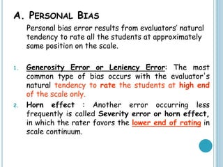A. PERSONAL BIAS
Personal bias error results from evaluators’ natural
tendency to rate all the students at approximately
same position on the scale.
1. Generosity Error or Leniency Error: The most
common type of bias occurs with the evaluator's
natural tendency to rate the students at high end
of the scale only.
2. Horn effect : Another error occurring less
frequently is called Severity error or horn effect,
in which the rater favors the lower end of rating in
scale continuum.
 