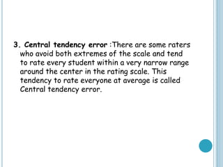 3. Central tendency error :There are some raters
who avoid both extremes of the scale and tend
to rate every student within a very narrow range
around the center in the rating scale. This
tendency to rate everyone at average is called
Central tendency error.
 