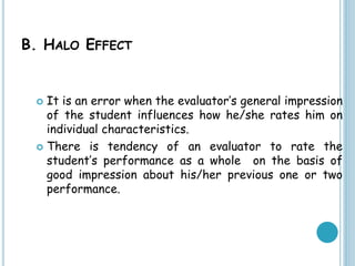 B. HALO EFFECT
 It is an error when the evaluator’s general impression
of the student influences how he/she rates him on
individual characteristics.
 There is tendency of an evaluator to rate the
student’s performance as a whole on the basis of
good impression about his/her previous one or two
performance.
 